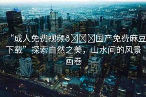 “成人免費視頻??國產(chǎn)免費麻豆下載”探索自然之美，山水間的風景畫卷
