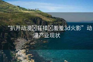 “扒開動(dòng)漫?狂揉?羞羞3d火影”動(dòng)漫產(chǎn)業(yè)現(xiàn)狀