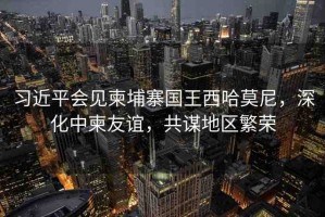 習(xí)近平會(huì)見柬埔寨國王西哈莫尼，深化中柬友誼，共謀地區(qū)繁榮