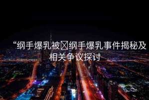 “綱手爆乳被?綱手爆乳事件揭秘及相關(guān)爭(zhēng)議探討