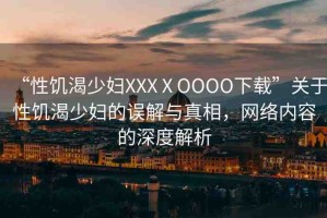 “性饑渴少婦XXXⅩOOOO下載”關(guān)于性饑渴少婦的誤解與真相，網(wǎng)絡(luò)內(nèi)容的深度解析