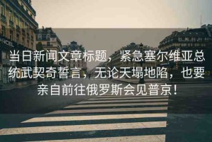 當(dāng)日新聞文章標(biāo)題，緊急塞爾維亞總統(tǒng)武契奇誓言，無論天塌地陷，也要親自前往俄羅斯會見普京！