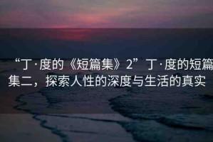 “丁·度的《短篇集》2”丁·度的短篇集二，探索人性的深度與生活的真實(shí)