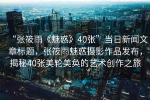 “張?bào)阌辍恩然蟆?0張”當(dāng)日新聞文章標(biāo)題，張?bào)阌犄然髷z影作品發(fā)布，揭秘40張美輪美奐的藝術(shù)創(chuàng)作之旅