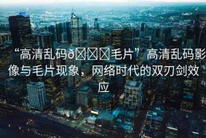 “高清亂碼??毛片”高清亂碼影像與毛片現(xiàn)象，網絡時代的雙刃劍效應