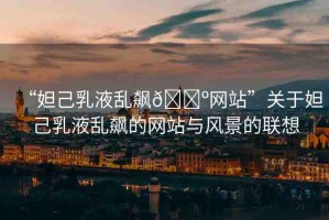 “妲己乳液亂飆??網(wǎng)站”關(guān)于妲己乳液亂飆的網(wǎng)站與風(fēng)景的聯(lián)想