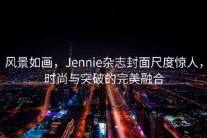 風(fēng)景如畫(huà)，Jennie雜志封面尺度驚人，時(shí)尚與突破的完美融合