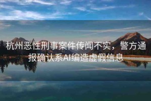 杭州惡性刑事案件傳聞不實，警方通報確認(rèn)系A(chǔ)I編造虛假信息