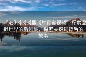 “進(jìn)??里?片宵宮視頻”探索虛擬世界的新領(lǐng)域，探索關(guān)鍵詞背后的故事