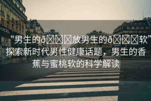 “男生的??放男生的??軟”探索新時代男性健康話題，男生的香蕉與蜜桃軟的科學(xué)解讀