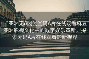 “亞洲無??碼A片在線觀看麻豆”亞洲影視文化中的數(shù)字娛樂革新，探索無碼A片在線觀看的新視界