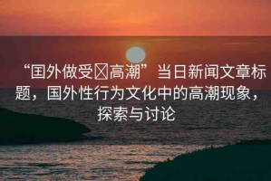 “囯外做受?高潮”當(dāng)日新聞文章標(biāo)題，國外性行為文化中的高潮現(xiàn)象，探索與討論
