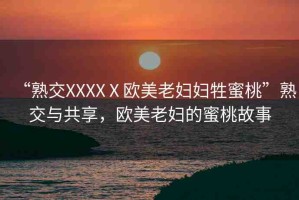 “熟交XXXXⅩ歐美老婦婦牲蜜桃”熟交與共享，歐美老婦的蜜桃故事