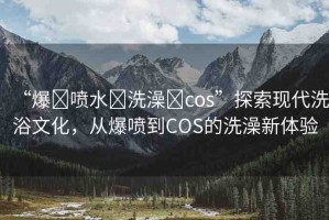 “爆?噴水?洗澡?cos”探索現(xiàn)代洗浴文化，從爆噴到COS的洗澡新體驗