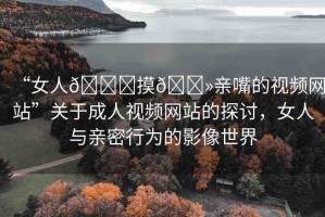 “女人??摸??親嘴的視頻網(wǎng)站”關(guān)于成人視頻網(wǎng)站的探討，女人與親密行為的影像世界