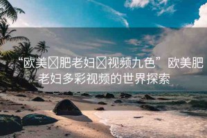 “歐美?肥老婦?視頻九色”歐美肥老婦多彩視頻的世界探索