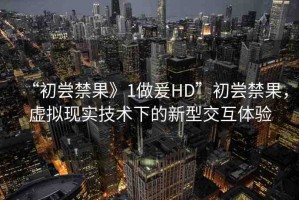“初嘗禁果》1做爰HD”初嘗禁果，虛擬現(xiàn)實(shí)技術(shù)下的新型交互體驗(yàn)