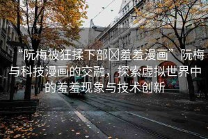 “阮梅被狂揉下部?羞羞漫畫”阮梅與科技漫畫的交融，探索虛擬世界中的羞羞現(xiàn)象與技術(shù)創(chuàng)新