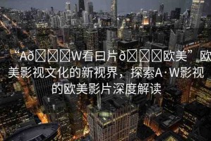 “A??W看曰片??歐美”歐美影視文化的新視界，探索A·W影視的歐美影片深度解讀