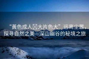 “黃色成人?大片色大”遠離塵囂，探尋自然之美—深山幽谷的秘境之旅