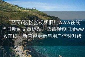 “藍(lán)莓??視頻舊址www在線”當(dāng)日新聞文章標(biāo)題，藍(lán)莓視頻舊址www在線，新內(nèi)容更新與用戶體驗(yàn)升級