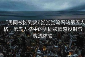 “男同被?到爽??流網(wǎng)站第五人格”第五人格中的男同被情感投射與爽流體驗(yàn)