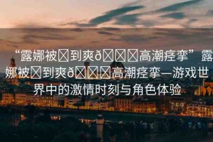 “露娜被?到爽??高潮痙攣”露娜被?到爽??高潮痙攣—游戲世界中的激情時(shí)刻與角色體驗(yàn)