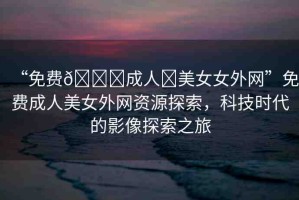 “免費(fèi)??成人?美女女外網(wǎng)”免費(fèi)成人美女外網(wǎng)資源探索，科技時(shí)代的影像探索之旅