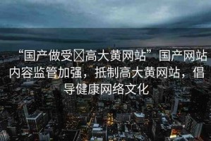 “國產(chǎn)做受?高大黃網(wǎng)站”國產(chǎn)網(wǎng)站內(nèi)容監(jiān)管加強，抵制高大黃網(wǎng)站，倡導健康網(wǎng)絡文化