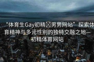 “體育生Gay初精?男男網(wǎng)站”探索體育精神與多元性別的獨特交融之地—初精體育網(wǎng)站