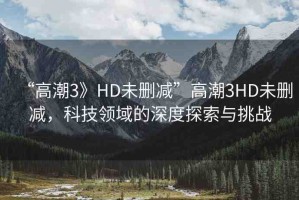 “高潮3》HD未刪減”高潮3HD未刪減，科技領(lǐng)域的深度探索與挑戰(zhàn)