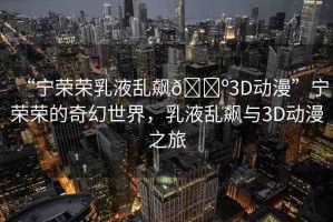 “寧榮榮乳液亂飆??3D動(dòng)漫”寧榮榮的奇幻世界，乳液亂飆與3D動(dòng)漫之旅