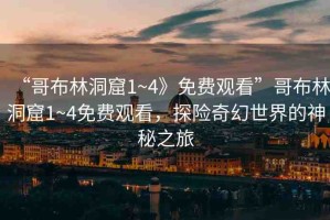 “哥布林洞窟1~4》免費觀看”哥布林洞窟1~4免費觀看，探險奇幻世界的神秘之旅