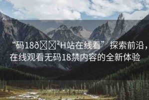 “碼18??H站在線看”探索前沿，在線觀看無碼18禁內(nèi)容的全新體驗