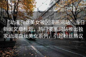 “動(dòng)漫白絲美女被?漫畫網(wǎng)站”當(dāng)日新聞文章標(biāo)題，熱門漫畫網(wǎng)站推出獨(dú)家動(dòng)漫白絲美女系列，引起粉絲熱議