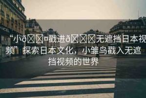 “小??戳進??無遮擋日本視頻”探索日本文化，小雛鳥戳入無遮擋視頻的世界