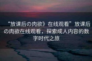 “放課后の肉欲》在線觀看”放課后の肉欲在線觀看，探索成人內(nèi)容的數(shù)字時(shí)代之旅