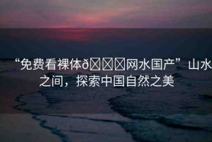 “免費看裸體??網(wǎng)水國產(chǎn)”山水之間，探索中國自然之美