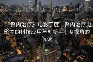 “胬肉治療》電影丁度”胬肉治療電影中的科技應(yīng)用與創(chuàng)新—丁度視角的解讀