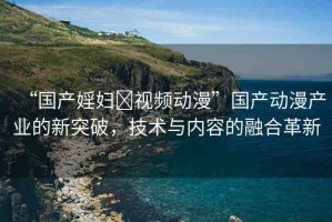 “國產(chǎn)婬婦?視頻動漫”國產(chǎn)動漫產(chǎn)業(yè)的新突破，技術與內(nèi)容的融合革新