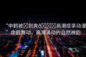 “申鶴被?到爽??高潮痙攣動(dòng)漫”申鶴舞動(dòng)，高潮涌動(dòng)的自然神韻