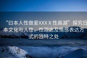 “曰本人性做爰XXXⅩ性高湖”探究日本文化與人性，性觀念及情感表達(dá)方式的獨(dú)特之處