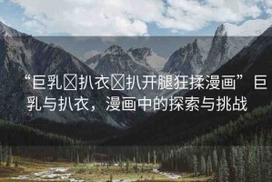 “巨乳?扒衣?扒開腿狂揉漫畫”巨乳與扒衣，漫畫中的探索與挑戰(zhàn)