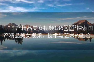 “國(guó)產(chǎn)精品美女視頻18??探索國(guó)產(chǎn)精品美女視頻，技術(shù)與藝術(shù)的融合