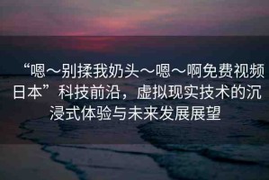 “嗯～別揉我奶頭～嗯～啊免費視頻日本”科技前沿，虛擬現(xiàn)實技術(shù)的沉浸式體驗與未來發(fā)展展望