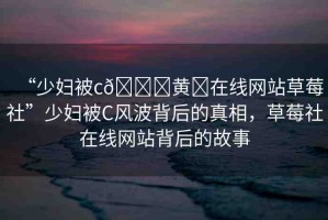 “少婦被c??黃?在線網(wǎng)站草莓社”少婦被C風(fēng)波背后的真相，草莓社在線網(wǎng)站背后的故事
