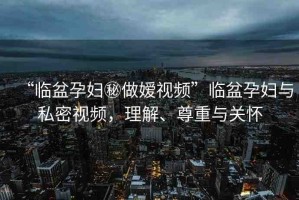 “臨盆孕婦秘做嬡視頻”臨盆孕婦與私密視頻，理解、尊重與關(guān)懷