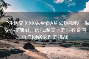 “性猛交ⅩXX免費看A片公廁視頻”探索科技前沿，虛擬現實下的性教育內容與網絡倫理的挑戰(zhàn)