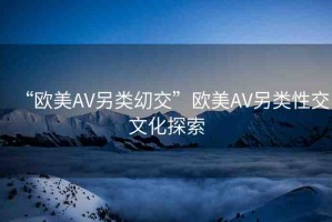 “歐美AV另類?交”歐美AV另類性交文化探索