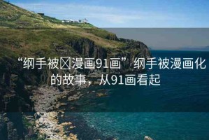“綱手被?漫畫(huà)91畫(huà)”綱手被漫畫(huà)化的故事，從91畫(huà)看起